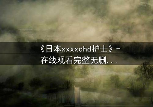 《日本xxxxchd护士》- 在线观看完整无删 - 揭开白衣天使的禁忌秘密