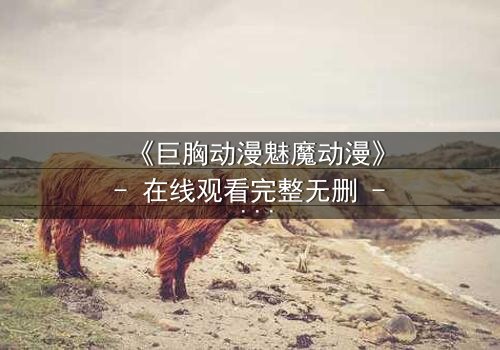 《巨胸动漫魅魔动漫》- 在线观看完整无删 - 当欲望与救赎交织的致命诱惑