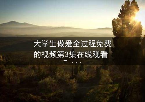 大学生做爰全过程免费的视频第3集在线观看 - 当爱情遇上残酷现实,谁能全身而退?