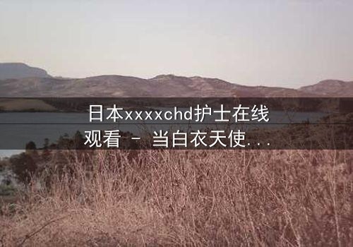 日本xxxxchd护士在线观看 - 当白衣天使的纯洁面具被撕下,真相令人窒息