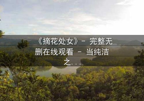 《摘花处女》- 完整无删在线观看 - 当纯洁之花被欲望之手摘下