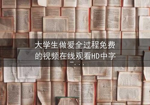大学生做爱全过程免费的视频在线观看HD中字 - 当欲望与理想在宿舍激烈碰撞