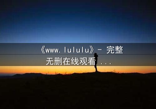 《www.lululu》- 完整无删在线观看 - 揭开虚拟世界的致命诱惑