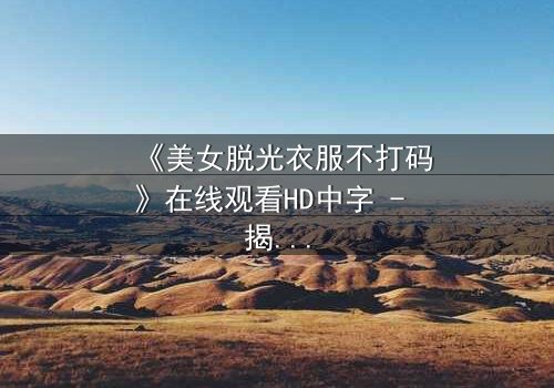 《美女脱光衣服不打码》在线观看HD中字 - 揭开人性最赤裸的真相