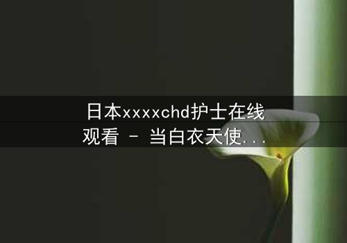 日本xxxxchd护士在线观看 - 当白衣天使的纯洁面具被撕下,隐藏的黑暗秘密即将引爆!