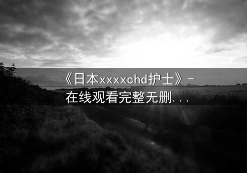 《日本xxxxchd护士》- 在线观看完整无删 - 揭开医疗黑幕的惊悚之旅
