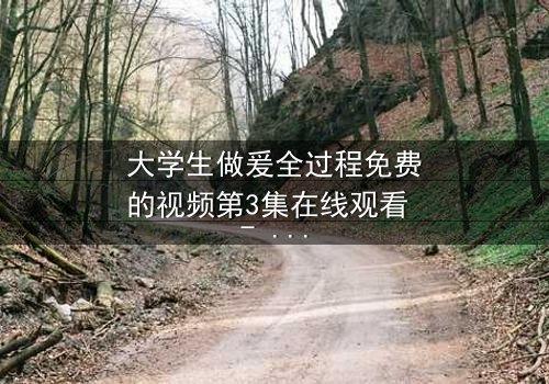 大学生做爰全过程免费的视频第3集在线观看 - 青春禁区里的秘密抉择