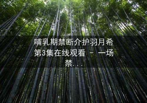 哺乳期禁断介护羽月希第3集在线观看 - 一场禁忌之恋的惊心风暴