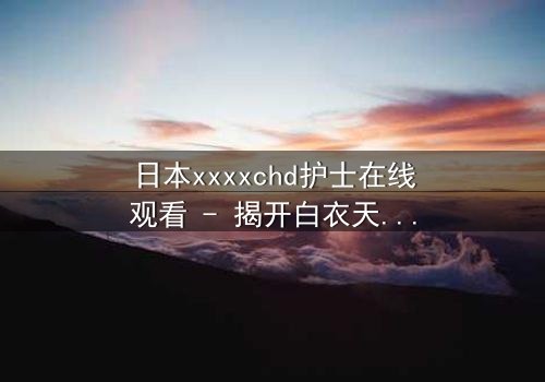 日本xxxxchd护士在线观看 - 揭开白衣天使背后的禁忌秘密