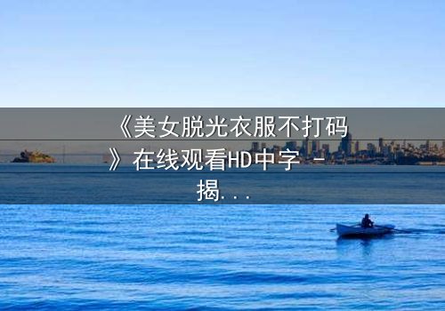 《美女脱光衣服不打码》在线观看HD中字 - 揭秘人性深处的赤裸真相