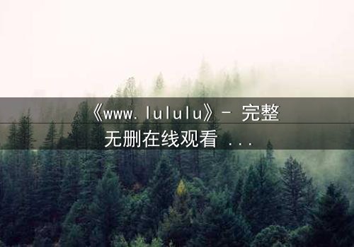 《www.lululu》- 完整无删在线观看 - 揭开数字迷宫的致命真相