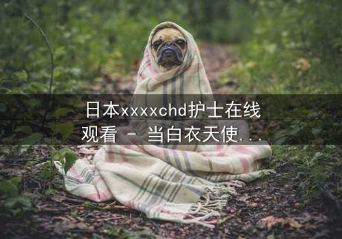 日本xxxxchd护士在线观看 - 当白衣天使的纯洁面具被撕下,隐藏的黑暗秘密即将引爆!