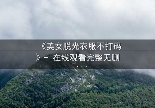 《美女脱光衣服不打码》- 在线观看完整无删 - 揭开人性赤裸真相