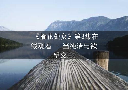 《摘花处女》第3集在线观看 - 当纯洁与欲望交织,谁能守住最后的底线?