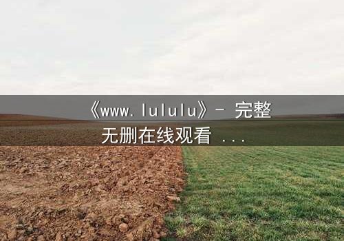 《www.lululu》- 完整无删在线观看 - 揭开虚拟世界的致命诱惑