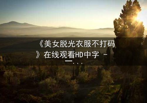《美女脱光衣服不打码》在线观看HD中字 - 一场视觉与心灵的赤裸对话