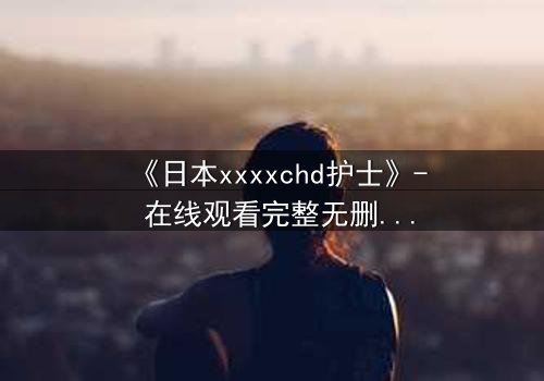 《日本xxxxchd护士》- 在线观看完整无删 - 揭开白衣天使的禁忌秘密