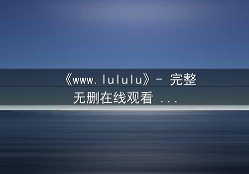 《www.lululu》- 完整无删在线观看 - 揭开虚拟世界的致命诱惑