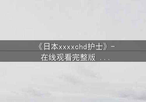 《日本xxxxchd护士》- 在线观看完整版 - 揭开白衣天使背后的致命秘密