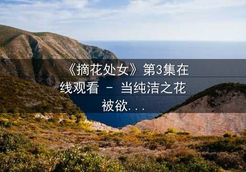 《摘花处女》第3集在线观看 - 当纯洁之花被欲望之手触碰,谁能守护最后的底线?