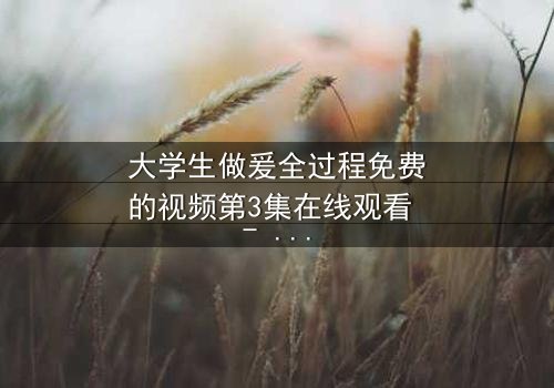 大学生做爰全过程免费的视频第3集在线观看 - 当纯爱遇上现实诱惑