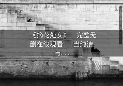 《摘花处女》- 完整无删在线观看 - 当纯洁与欲望交织的禁忌之恋