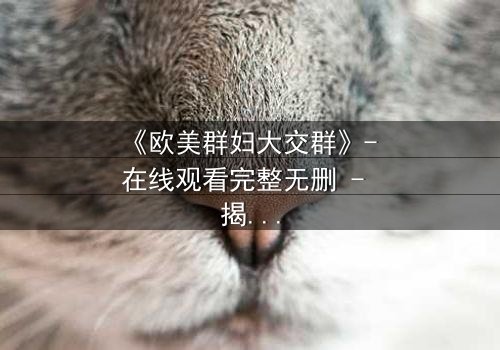 《欧美群妇大交群》- 在线观看完整无删 - 揭开她们隐藏的欲望与背叛