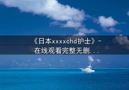 《日本xxxxchd护士》- 在线观看完整无删 - 揭开白衣天使的禁忌秘密