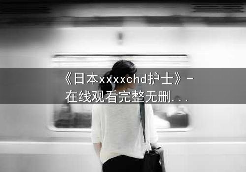 《日本xxxxchd护士》- 在线观看完整无删 - 揭开医疗黑幕的惊悚之旅