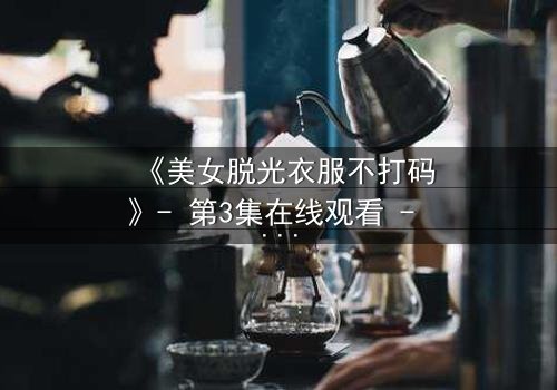 《美女脱光衣服不打码》- 第3集在线观看 - 当秘密被赤裸揭开