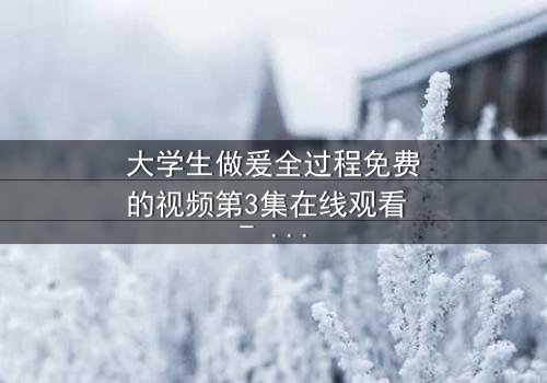 大学生做爰全过程免费的视频第3集在线观看 - 当纯爱遭遇现实拷问