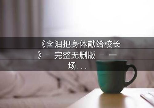 《含泪把身体献给校长》- 完整无删版 - 一场隐秘交易背后的惊心真相