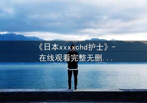 《日本xxxxchd护士》- 在线观看完整无删 - 揭开医疗禁忌背后的惊悚真相