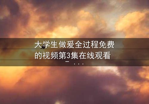 大学生做爰全过程免费的视频第3集在线观看 - 当青春欲望遇上道德抉择