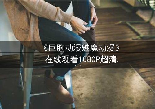 《巨胸动漫魅魔动漫》- 在线观看1080P超清 - 魅惑与救赎的致命交织