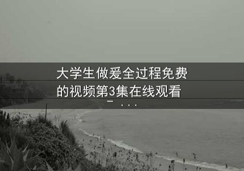 大学生做爰全过程免费的视频第3集在线观看 - 当爱情与欲望交织,谁将付出代价?