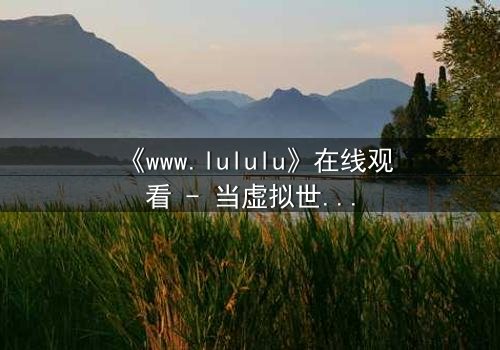 《www.lululu》在线观看 - 当虚拟世界吞噬现实,谁将拯救迷失的灵魂?
