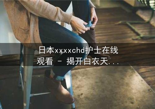 日本xxxxchd护士在线观看 - 揭开白衣天使背后的禁忌秘密