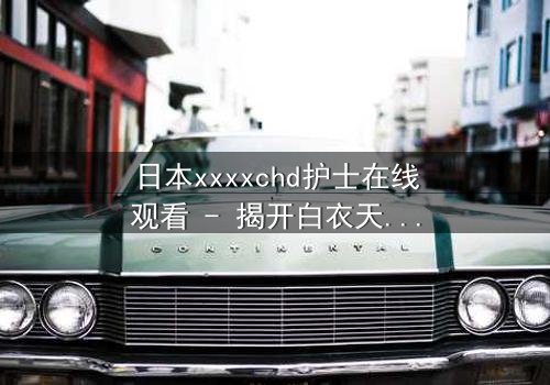日本xxxxchd护士在线观看 - 揭开白衣天使背后的禁忌秘密