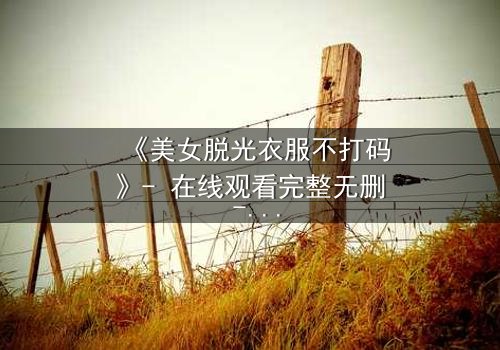 《美女脱光衣服不打码》- 在线观看完整无删 - 当赤裸真相撕裂伪装