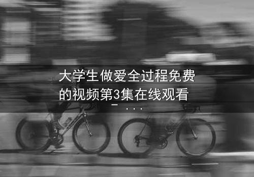 大学生做爱全过程免费的视频第3集在线观看 - 当欲望与理智在深夜校园激烈碰撞