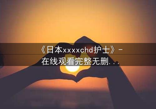 《日本xxxxchd护士》- 在线观看完整无删 - 揭开白衣天使的禁忌秘密