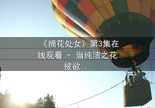 《摘花处女》第3集在线观看 - 当纯洁之花被欲望之手触碰,谁能守护最后的底线?