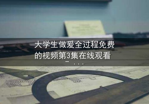 大学生做爰全过程免费的视频第3集在线观看 - 当秘密被揭开,爱还能继续吗?