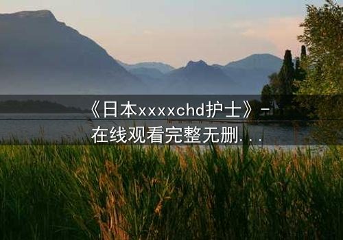 《日本xxxxchd护士》- 在线观看完整无删 - 揭开白衣天使背后的禁忌秘密