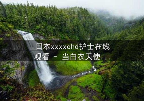 日本xxxxchd护士在线观看 - 当白衣天使的纯洁面具被撕下,隐藏的欲望与救赎交织成致命漩涡