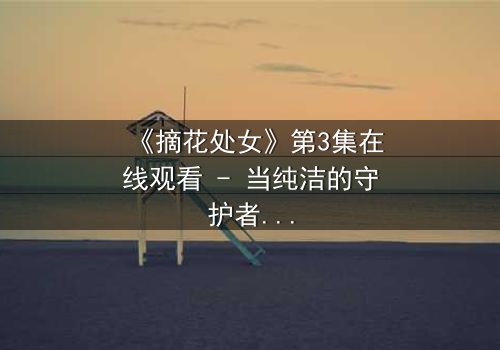 《摘花处女》第3集在线观看 - 当纯洁的守护者沦为欲望的祭品