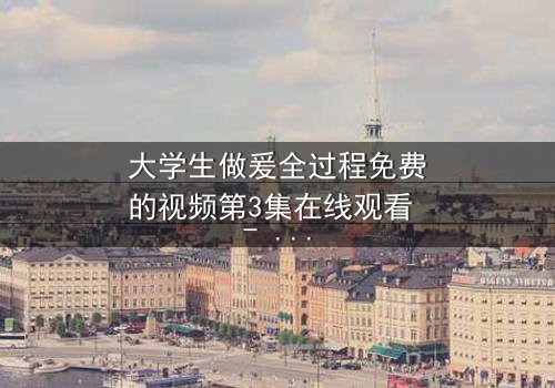 大学生做爰全过程免费的视频第3集在线观看 - 青春禁忌之恋,真相即将揭晓