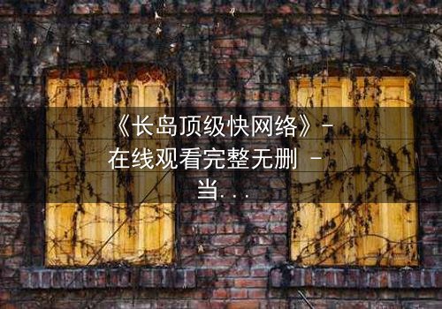 《长岛顶级快网络》- 在线观看完整无删 - 当速度成为致命诱惑