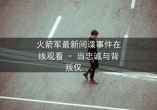 火箭军最新间谍事件在线观看 - 当忠诚与背叛仅一线之隔